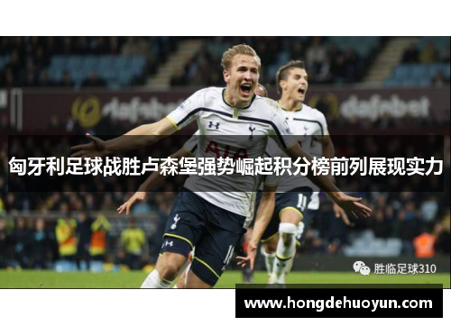 匈牙利足球战胜卢森堡强势崛起积分榜前列展现实力