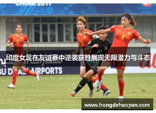 印度女足在友谊赛中逆袭获胜展现无限潜力与斗志