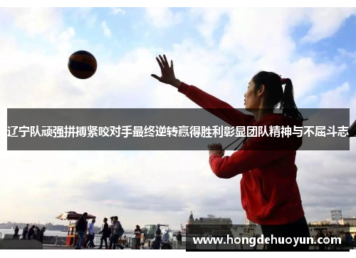 辽宁队顽强拼搏紧咬对手最终逆转赢得胜利彰显团队精神与不屈斗志
